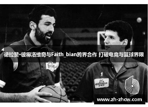 德拉赞·彼得洛维奇与Faith_bian跨界合作 打破电竞与篮球界限