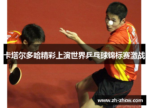 卡塔尔多哈精彩上演世界乒乓球锦标赛激战