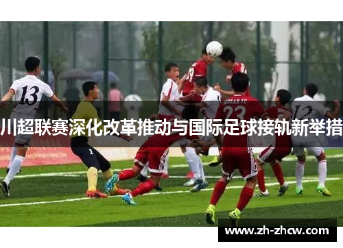 川超联赛深化改革推动与国际足球接轨新举措