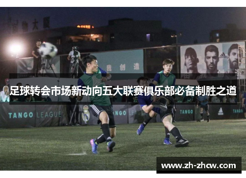 足球转会市场新动向五大联赛俱乐部必备制胜之道