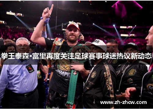 拳王泰森·富里再度关注足球赛事球迷热议新动态